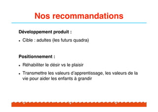 Nos recommandations
Développement produit :
!   Cible : adultes (les futurs quadra)


Positionnement :
!   Réhabiliter le désir vs le plaisir
!   Transmettre les valeurs d#apprentissage, les valeurs de la
    vie pour aider les enfants à grandir
 