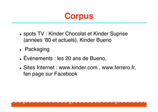 Corpus

!   spots TV : Kinder Chocolat et Kinder Suprise
    (années "80 et actuels), Kinder Bueno
!   Packaging
!   Événements : les 20 ans de Bueno,
!   Sites Internet : www.kinder.com , www.ferrero.fr,
    fan page sur Facebook
 