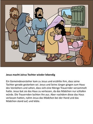 Jesus macht Jairus Tochter wieder lebendig
Ein Gemeindevorsteher kam zu Jesus und erzählte Ihm, dass seine
Tochter gerade gestorben sei. Jesus und Seine Jünger gingen zum Haus
des Vorstehers und sahen, dass sich eine Menge Trauernder versammelt
hatte. Jesus bat sie das Haus zu verlassen, da das Mädchen nur schlafen
würde. Die Trauernden lachten Ihn aus. Aber nachdem diese das Haus
verlassen hatten, nahm Jesus das Mädchen bei der Hand und das
Mädchen stand auf, und lebte.
 