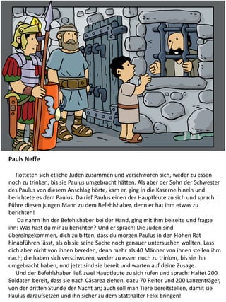 Pauls Neffe
Rotteten sich etliche Juden zusammen und verschworen sich, weder zu essen
noch zu trinken, bis sie Paulus umgebracht hätten. Als aber der Sohn der Schwester
des Paulus von diesem Anschlag hörte, kam er, ging in die Kaserne hinein und
berichtete es dem Paulus. Da rief Paulus einen der Hauptleute zu sich und sprach:
Führe diesen jungen Mann zu dem Befehlshaber, denn er hat ihm etwas zu
berichten!
Da nahm ihn der Befehlshaber bei der Hand, ging mit ihm beiseite und fragte
ihn: Was hast du mir zu berichten? Und er sprach: Die Juden sind
übereingekommen, dich zu bitten, dass du morgen Paulus in den Hohen Rat
hinabführen lässt, als ob sie seine Sache noch genauer untersuchen wollten. Lass
dich aber nicht von ihnen bereden, denn mehr als 40 Männer von ihnen stellen ihm
nach; die haben sich verschworen, weder zu essen noch zu trinken, bis sie ihn
umgebracht haben, und jetzt sind sie bereit und warten auf deine Zusage.
Und der Befehlshaber ließ zwei Hauptleute zu sich rufen und sprach: Haltet 200
Soldaten bereit, dass sie nach Cäsarea ziehen, dazu 70 Reiter und 200 Lanzenträger,
von der dritten Stunde der Nacht an; auch soll man Tiere bereitstellen, damit sie
Paulus daraufsetzen und ihn sicher zu dem Statthalter Felix bringen!
 