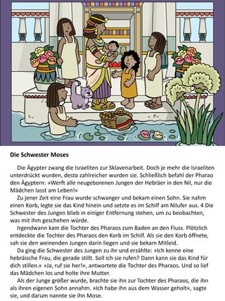 Die Schwester Moses
Die Ägypter zwang die Israeliten zur Sklavenarbeit. Doch je mehr die Israeliten
unterdrückt wurden, desto zahlreicher wurden sie. Schließlich befahl der Pharao
den Ägyptern: »Werft alle neugeborenen Jungen der Hebräer in den Nil, nur die
Mädchen lasst am Leben!«
Zu jener Zeit eine Frau wurde schwanger und bekam einen Sohn. Sie nahm
einen Korb, legte sie das Kind hinein und setzte es im Schilf am Nilufer aus. 4 Die
Schwester des Jungen blieb in einiger Entfernung stehen, um zu beobachten,
was mit ihm geschehen würde.
Irgendwann kam die Tochter des Pharaos zum Baden an den Fluss. Plötzlich
entdeckte die Tochter des Pharaos den Korb im Schilf. Als sie den Korb öffnete,
sah sie den weinenden Jungen darin liegen und sie bekam Mitleid.
Da ging die Schwester des Jungen zu ihr und erzählte: »Ich kenne eine
hebräische Frau, die gerade stillt. Soll ich sie rufen? Dann kann sie das Kind für
dich stillen.« »Ja, ruf sie her!«, antwortete die Tochter des Pharaos. Und so lief
das Mädchen los und holte ihre Mutter.
Als der Junge größer wurde, brachte sie ihn zur Tochter des Pharaos, die ihn
als ihren eigenen Sohn annahm. »Ich habe ihn aus dem Wasser geholt«, sagte
sie, und darum nannte sie ihn Mose.
 