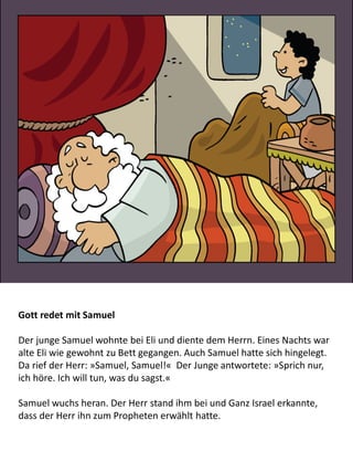 Gott redet mit Samuel
Der junge Samuel wohnte bei Eli und diente dem Herrn. Eines Nachts war
alte Eli wie gewohnt zu Bett gegangen. Auch Samuel hatte sich hingelegt.
Da rief der Herr: »Samuel, Samuel!« Der Junge antwortete: »Sprich nur,
ich höre. Ich will tun, was du sagst.«
Samuel wuchs heran. Der Herr stand ihm bei und Ganz Israel erkannte,
dass der Herr ihn zum Propheten erwählt hatte.
 