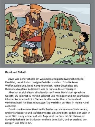 David und Goliath
David war sicherlich der am wenigsten geeignete (wahrscheinliche)
Kandidat, um sich dem riesigen Goliath zu stellen. Er hatte keine
Waffenausbildung, keine Kampftechniken, keine Geschichte des
Riesenbekämpfens. Außerdem war er nur ein dürrer Teenager.
Aber hat er sich davon abhalten lassen? Nein. David aber sprach zu
Goliath: Du kommst zu mir mit Schwert und mit Speer und mit Wurfspieß;
ich aber komme zu dir im Namen des Herrn der Heerscharen die du
verhöhnt hast! An diesem heutigen Tag wird dich der Herr in meine Hand
ausliefern.
David streckte seine Hand in die Tasche und nahm einen Stein heraus;
und er schleuderte und traf den Philister an seine Stirn, sodass der Stein in
seine Stirn drang und er auf sein Angesicht zur Erde fiel. So überwand
David Goliath mit der Schleuder und mit dem Stein, und er erschlug den
riesigen und tötete ihn.
 