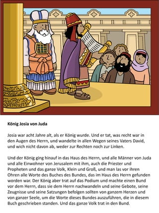 König Josia von Juda
Josia war acht Jahre alt, als er König wurde. Und er tat, was recht war in
den Augen des Herrn, und wandelte in allen Wegen seines Vaters David,
und wich nicht davon ab, weder zur Rechten noch zur Linken.
Und der König ging hinauf in das Haus des Herrn, und alle Männer von Juda
und alle Einwohner von Jerusalem mit ihm, auch die Priester und
Propheten und das ganze Volk, Klein und Groß, und man las vor ihren
Ohren alle Worte des Buches des Bundes, das im Haus des Herrn gefunden
worden war. Der König aber trat auf das Podium und machte einen Bund
vor dem Herrn, dass sie dem Herrn nachwandeln und seine Gebote, seine
Zeugnisse und seine Satzungen befolgen sollten von ganzem Herzen und
von ganzer Seele, um die Worte dieses Bundes auszuführen, die in diesem
Buch geschrieben standen. Und das ganze Volk trat in den Bund.
 