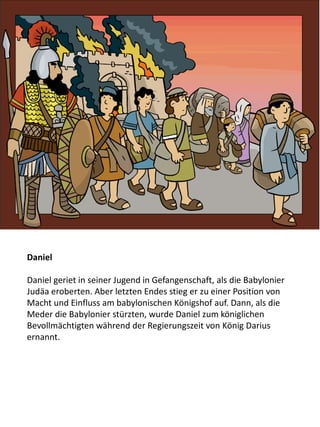 Daniel
Daniel geriet in seiner Jugend in Gefangenschaft, als die Babylonier
Judäa eroberten. Aber letzten Endes stieg er zu einer Position von
Macht und Einfluss am babylonischen Königshof auf. Dann, als die
Meder die Babylonier stürzten, wurde Daniel zum königlichen
Bevollmächtigten während der Regierungszeit von König Darius
ernannt.
 