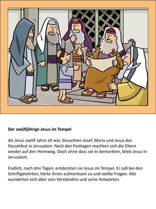 Der zwölfjährige Jesus im Tempel
Als Jesus zwölf Jahre alt war, besuchten Josef, Maria und Jesus das
Passahfest in Jerusalem. Nach den Festtagen machten sich die Eltern
wieder auf den Heimweg. Doch ohne dass sie es bemerkten, blieb Jesus in
Jerusalem.
Endlich, nach drei Tagen, entdeckten sie Jesus im Tempel. Er saß bei den
Schriftgelehrten, hörte ihnen aufmerksam zu und stellte Fragen. Alle
wunderten sich über sein Verständnis und seine Antworten.
 