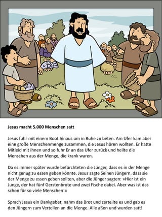 Jesus macht 5.000 Menschen satt
Jesus fuhr mit einem Boot hinaus um in Ruhe zu beten. Am Ufer kam aber
eine große Menschenmenge zusammen, die Jesus hören wollten. Er hatte
Mitleid mit ihnen und so fuhr Er an das Ufer zurück und heilte die
Menschen aus der Menge, die krank waren.
Da es immer später wurde befürchteten die Jünger, dass es in der Menge
nicht genug zu essen geben könnte. Jesus sagte Seinen Jüngern, dass sie
der Menge zu essen geben sollten, aber die Jünger sagten: »Hier ist ein
Junge, der hat fünf Gerstenbrote und zwei Fische dabei. Aber was ist das
schon für so viele Menschen!«
Sprach Jesus ein Dankgebet, nahm das Brot und zerteilte es und gab es
den Jüngern zum Verteilen an die Menge. Alle aßen und wurden satt!
 