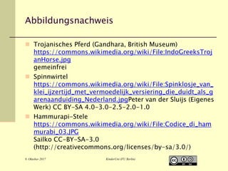 9. Oktober 2017 KinderUni (FU Berlin)
Abbildungsnachweis
 Trojanisches Pferd (Gandhara, British Museum)
https://commons.wikimedia.org/wiki/File:IndoGreeksTroj
anHorse.jpg
gemeinfrei
 Spinnwirtel
https://commons.wikimedia.org/wiki/File:Spinklosje_van_
klei_ijzertijd_met_vermoedelijk_versiering_die_duidt_als_g
arenaanduiding_Nederland.jpgPeter van der Sluijs (Eigenes
Werk) CC BY-SA 4.0-3.0-2.5-2.0-1.0
 Hammurapi-Stele
https://commons.wikimedia.org/wiki/File:Codice_di_ham
murabi_03.JPG
Sailko CC-BY-SA-3.0
(http://creativecommons.org/licenses/by-sa/3.0/)
 