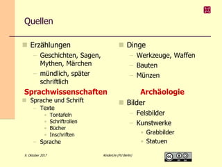 9. Oktober 2017 KinderUni (FU Berlin)
Quellen
 Erzählungen
– Geschichten, Sagen,
Mythen, Märchen
– mündlich, später
schriftlich
 Dinge
– Werkzeuge, Waffen
– Bauten
– Münzen
 Bilder
– Felsbilder
– Kunstwerke
• Grabbilder
• Statuen
 Sprache und Schrift
– Texte
• Tontafeln
• Schriftrollen
• Bücher
• Inschriften
– Sprache
ArchäologieSprachwissenschaften
 