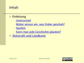 Inhalt
 Einleitung
– Unterschied
– Woher wissen wir, was früher geschah?
– Quellen
– Kann man jede Geschichte glauben?
 Zeitstrahl und Landkarte
9. Oktober 2017 KinderUni (FU Berlin)
 