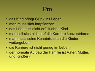 Pro das Kind bringt Glück ins Leben man muss sich fortpflanzen das Leben ist nicht erfüllt ohne Kind man soll sich nicht auf die Karriere konzentrieren man muss seine Ken n tnisse an die Kinder weitergeben die Karriere ist nicht genug im Leben der normale Aufbau der Familie ist Vater, Mutter, und Kind(er) 