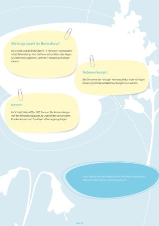 Auch Sabine hat naturheilkundliche Verfahren ausprobiert.
Welche Erfahrung hat sie damit gemacht?
Seite 29
Kosten:
Im Schnitt fallen 400 – 600 Euro an. Die Kosten hängen
von der Behandlungsdauer ab und werden von privaten
Krankenkassen und Zusatzversicherungen getragen.
Wie lange dauert die Behandlung?
Im Schnitt sind die Patienten 3 - 6 Monate in homöopathi-
scher Behandlung. Sind die Paare schon älter oder liegen
Grunderkrankungen vor, kann die Therapie auch länger
dauern.
Nebenwirkungen:
Bei Einnahme der richtigen Homöopathika in der richtigen
Dosierung sind keine Nebenwirkungen zu erwarten.
 