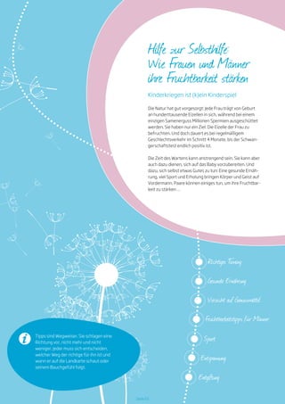 Seite 03
Tipps sind Wegweiser. Sie schlagen eine
Richtung vor, nicht mehr und nicht
weniger. Jeder muss sich entscheiden,
welcher Weg der richtige für ihn ist und
wann er auf die Landkarte schaut oder
seinem Bauchgefühl folgt.
Richtiges Timing
Gesunde Ernährung
Verzicht auf Genussmittel
Fruchtbarkeitstipps für Männer
Sport
Entspannung
Entgiftung
Kinderkriegen ist (k)ein Kinderspiel
Hilfe zur Selbsthilfe:
Wie Frauen und Männer
ihre Fruchtbarkeit stärken
Die Natur hat gut vorgesorgt: Jede Frau trägt von Geburt
an hunderttausende Eizellen in sich, während bei einem
einzigen Samenerguss Millionen Spermien ausgeschüttet
werden. Sie haben nur ein Ziel: Die Eizelle der Frau zu
befruchten. Und doch dauert es bei regelmäßigem
Geschlechtsverkehr im Schnitt 4 Monate, bis der Schwan-
gerschaftstest endlich positiv ist.
Die Zeit des Wartens kann anstrengend sein. Sie kann aber
auch dazu dienen, sich auf das Baby vorzubereiten. Und
dazu, sich selbst etwas Gutes zu tun: Eine gesunde Ernäh-
rung, viel Sport und Erholung bringen Körper und Geist auf
Vordermann. Paare können einiges tun, um ihre Fruchtbar-
keit zu stärken …
 