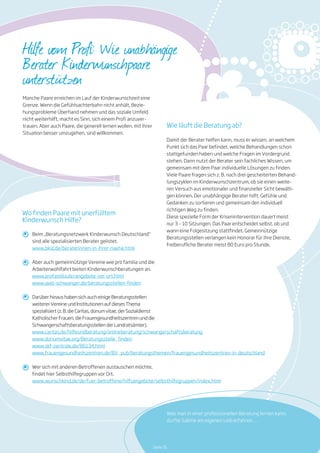 Beim „Beratungsnetzwerk Kinderwunsch Deutschland“
sind alle spezialisierten Berater gelistet.
Aber auch gemeinnützige Vereine wie pro familia und die
Arbeiterwohlfahrt bieten Kinderwunschberatungen an.
Darüber hinaus haben sich auch einige Beratungsstellen
weiterer Vereine und Institutionen auf dieses Thema
spezialisiert (z. B. die Caritas, donum vitae, der Sozialdienst
Katholischer Frauen, die Frauengesundheitszentren und die
Schwangerschaftsberatungsstellen der Landratsämter).
Wer sich mit anderen Betroffenen austauschen möchte,
findet hier Selbsthilfegruppen vor Ort.
www.bkid.de/beraterinnen-in-ihrer-naehe.html
www.caritas.de/hilfeundberatung/onlineberatung/schwangerschaftsberatung
www.wunschkind.de/de/fuer-betroffene/hilfsangebote/selbsthilfegruppen/index.html
www.donumvitae.org/Beratungsstelle_finden
www.skf-zentrale.de/86134.html
www.frauengesundheitszentren.de/BV_pub/beratungsthemen/frauengesundheitszentren-in-deutschland
www.profamilia.de/angebote-vor-ort.html
www.awo-schwanger.de/beratungsstellen-finden
Hilfe vom Profi: Wie unabhängige
Berater Kinderwunschpaare
unterstützen
Wie läuft die Beratung ab?
Damit der Berater helfen kann, muss er wissen, an welchem
Punkt sich das Paar befindet, welche Behandlungen schon
stattgefunden haben und welche Fragen im Vordergrund
stehen. Dann nutzt der Berater sein fachliches Wissen, um
gemeinsam mit dem Paar individuelle Lösungen zu finden.
Viele Paare fragen sich z. B. nach drei gescheiterten Behand-
lungszyklen im Kinderwunschzentrum, ob sie einen weite-
ren Versuch aus emotionaler und finanzieller Sicht bewälti-
gen können. Der unabhängige Berater hilft, Gefühle und
Gedanken zu sortieren und gemeinsam den individuell
richtigen Weg zu finden.
Diese spezielle Form der Krisenintervention dauert meist
nur 3 – 10 Sitzungen. Das Paar entscheidet selbst, ob und
wann eine Folgesitzung stattfindet. Gemeinnützige
Beratungsstellen verlangen kein Honorar für ihre Dienste,
freiberufliche Berater meist 80 Euro pro Stunde.
Manche Paare erreichen im Lauf der Kinderwunschzeit eine
Grenze. Wenn die Gefühlsachterbahn nicht anhält, Bezie-
hungsprobleme Überhand nehmen und das soziale Umfeld
nicht weiterhilft, macht es Sinn, sich einem Profi anzuver-
trauen. Aber auch Paare, die generell lernen wollen, mit ihrer
Situation besser umzugehen, sind willkommen.
Wo finden Paare mit unerfülltem
Kinderwunsch Hilfe?
Was man in einer professionellen Beratung lernen kann,
durfte Sabine am eigenen Leib erfahren …
Seite 35
 