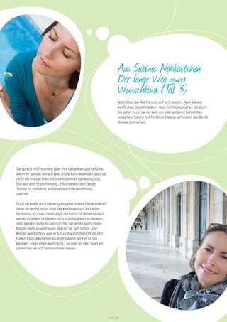 Seite 36
Sie sprach mit Freunden über ihre Gedanken und Gefühle,
wenn ihr gerade danach war, und erfuhr nebenbei, dass sie
nicht die einzige Frau mit unerfülltem Kinderwunsch ist.
Das war eine Erleichterung. „Mit anderen über dieses
Thema zu sprechen, entlastet auch die Beziehung“,
sagt sie.
Doch sie hatte auch immer genügend andere Dinge im Kopf,
denn sie wollte nicht, dass der Kinderwunsch ihr Leben
bestimmt. Ihr Coach bestätigte sie darin, ihr Leben einfach
weiter zu leben. Und eben nicht ständig daran zu denken,
dass bald ein Baby da sein könnte. Sie lernte auch, ihrem
Körper mehr zu vertrauen. Nun ist sie sich sicher: „Der
Körper weiß schon, was er tut, und wann die richtige Zeit
für ein Kind gekommen ist. Irgendwann wird es schon
klappen – oder eben auch nicht.“ So oder so: Den Spaß am
Leben hat sie sich nicht nehmen lassen.
Noch lässt der Nachwuchs auf sich warten. Aber Sabine
weiß, dass das letzte Wort noch nicht gesprochen ist. Doch
bis dahin muss sie mit dem ein oder anderen Fehlschlag
umgehen. Sabine hat Mittel und Wege gefunden, das Beste
daraus zu machen.
Aus Sabines Nähkästchen:
Der lange Weg zum
Wunschkind (Teil 3)
 