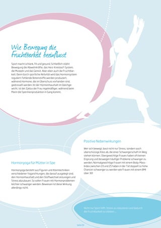 Wie Bewegung die
Fruchtbarkeit beeinflusst
Sport macht schlank, fit und gesund. Schließlich stärkt
Bewegung die Abwehrkräfte, das Herz-Kreislauf-System,
die Muskeln und das Gemüt. Aber eben auch die Fruchtbar-
keit. Denn durch sportliche Aktivität wird das Hormonsystem
reguliert: Fehlende Botenstoffe werden produziert,
während Hormone, die im Überschuss vorhanden sind,
gedrosselt werden. Ist der Hormonhaushalt im Gleichge-
wicht, ist der Zyklus der Frau regelmäßiger, während beim
Mann die Spermienproduktion in Gang kommt.
Positive Nebenwirkungen
Wer sich bewegt, baut nicht nur Stress, sondern auch
überschüssige Kilos ab, die einer Schwangerschaft im Weg
stehen können. Übergewichtige Frauen haben oft keinen
Eisprung und deswegen häufiger Probleme schwanger zu
werden. Normalgewichtige Frauen mit einem Body-Mass-
Index zwischen 19 und 25 haben in der Tat doppelt so hohe
Chancen schwanger zu werden wie Frauen mit einem BMI
über 30!
Seite 09
Nicht nur Sport hilft, Stress zu reduzieren und dadurch
die Fruchtbarkeit zu stärken ...
Hormonyoga für Mütter in Spe
Hormonyoga besteht aus Figuren und Atemtechniken
verschiedener Yogarichtungen, die darauf ausgelegt sind,
den Hormonhaushalt und den Stoffwechsel anzuregen und
Stress abzubauen. So sollen Frauen mit Hormonproblemen
leichter schwanger werden. Bewiesen ist diese Wirkung
allerdings nicht.
 