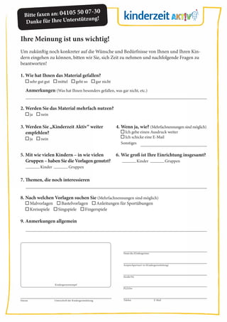 Ihre Meinung ist uns wichtig!
Um zukünftig noch konkreter auf die Wünsche und Bedürfnisse von Ihnen und Ihren Kin-
dern eingehen zu können, bitten wir Sie, sich Zeit zu nehmen und nachfolgende Fragen zu
beantworten!
1. Wie hat Ihnen das Material gefallen?
sehr gut gut mittel geht so gar nicht
Anmerkungen (Was hat Ihnen besonders gefallen, was gar nicht, etc.)
2. Werden Sie das Material mehrfach nutzen?
ja nein
7. Themen, die noch interessieren
8. Nach welchen Vorlagen suchen Sie (Mehrfachnennungen sind möglich)
Malvorlagen Bastelvorlagen Anleitungen für Sportübungen
Kreisspiele Singspiele Fingerspiele
9. Anmerkungen allgemein
3. Werden Sie „Kinderzeit Aktiv“ weiter
empfehlen?
ja nein
4. Wenn ja, wie? (Mehrfachnennungen sind möglich)
Ich gebe einen Ausdruck weiter
Ich schicke eine E-Mail
Sonstiges
Datum Unterschrift der Kindergartenleitung Telefon E-Mail
Kindergartenstempel
Bitte faxen an: 04105 50 07-30
Danke für Ihre Unterstützung!
Name des Kindergartens
Ansprechpartner/-in (Kindergartenleitung)
Straße/Nr.
PLZ/Ort
5. Mit wie vielen Kindern – in wie vielen
Gruppen – haben Sie die Vorlagen genutzt?
Kinder Gruppen
6. Wie groß ist Ihre Einrichtung insgesamt?
Kinder Gruppen
 