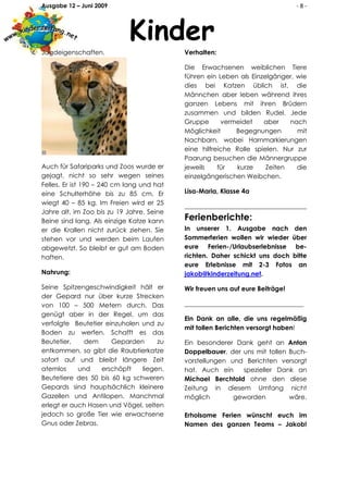 Ausgabe 12 – Juni 2009                                                         -8-



                            Kinder
Jagdeigenschaften.                         Verhalten:

                                           Die Erwachsenen weiblichen Tiere
                                           führen ein Leben als Einzelgänger, wie
                                           dies bei Katzen üblich ist, die
                                           Männchen aber leben während ihres
                                           ganzen Lebens mit ihren Brüdern
                                           zusammen und bilden Rudel. Jede
                                           Gruppe      vermeidet    aber    nach
                                           Möglichkeit     Begegnungen        mit
                                           Nachbarn, wobei Harnmarkierungen
                                           eine hilfreiche Rolle spielen. Nur zur
                                           Paarung besuchen die Männergruppe
Auch für Safariparks und Zoos wurde er     jeweils    für  kurze     Zeiten   die
gejagt, nicht so sehr wegen seines         einzelgängerischen Weibchen.
Felles. Er ist 190 – 240 cm lang und hat
eine Schulterhöhe bis zu 85 cm. Er         Lisa-Maria, Klasse 4a
wiegt 40 – 85 kg. Im Freien wird er 25
                                           ______________________________________
Jahre alt, im Zoo bis zu 19 Jahre. Seine
Beine sind lang. Als einzige Katze kann    Ferienberichte:
er die Krallen nicht zurück ziehen. Sie    In unserer 1. Ausgabe nach den
stehen vor und werden beim Laufen          Sommerferien wollen wir wieder über
abgewetzt. So bleibt er gut am Boden       eure Ferien-/Urlaubserlebnisse be-
haften.                                    richten. Daher schickt uns doch bitte
                                           eure Erlebnisse mit 2-3 Fotos an
Nahrung:                                   jakob@kinderzeitung.net.

Seine Spitzengeschwindigkeit hält er       Wir freuen uns auf eure Beiträge!
der Gepard nur über kurze Strecken
von 100 – 500 Metern durch. Das            _____________________________________
genügt aber in der Regel, um das
                                           Ein Dank an alle, die uns regelmäßig
verfolgte Beutetier einzuholen und zu
                                           mit tollen Berichten versorgt haben!
Boden zu werfen. Schafft es das
Beutetier,    dem     Geparden      zu     Ein besonderer Dank geht an Anton
entkommen, so gibt die Raubtierkatze       Doppelbauer, der uns mit tollen Buch-
sofort auf und bleibt längere Zeit         vorstellungen und Berichten versorgt
atemlos     und    erschöpft   liegen.     hat. Auch ein    spezieller Dank an
Beutetiere des 50 bis 60 kg schweren       Michael Berchtold ohne den diese
Gepards sind hauptsächlich kleinere        Zeitung in diesem Umfang nicht
Gazellen und Antilopen. Manchmal           möglich        geworden         wäre.
erlegt er auch Hasen und Vögel, selten
jedoch so große Tier wie erwachsene        Erholsame Ferien wünscht euch im
Gnus oder Zebras.                          Namen des ganzen Teams – Jakob!
 