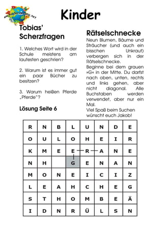 Kinder
Tobias’
Scherzfragen                  Rätselschnecke
                              Neun Blumen, Bäume und
                              Sträucher (und auch ein
1. Welches Wort wird in der   bisschen           Unkraut)
Schule     meistens     am    verbergen sich in der
lautesten geschrien?          Rätselschnecke.
                              Beginne bei dem grauen
2. Warum ist es immer gut     »G« in der Mitte. Du darfst
ein    paar   Bücher   zu     nach oben, unten, rechts
besitzen?                     und links gehen, aber
                              nicht    diagonal.     Alle
3. Warum heißen Pferde        Buchstaben          werden
„Pferde“?                     verwendet, aber nur ein
                              Mal.
Lösung Seite 6                Viel Spaß beim Suchen
                              wünscht euch Jakob!
 