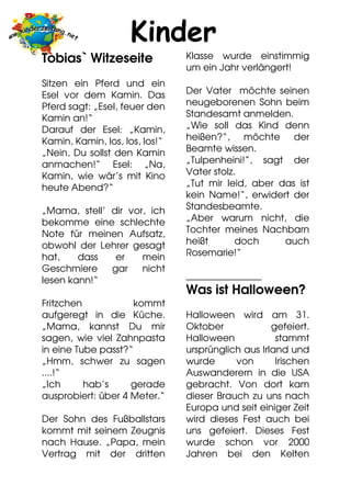 Kinder
Tobias` Witzeseite              Klasse wurde einstimmig
                                um ein Jahr verlängert!
Sitzen ein Pferd und ein
Esel vor dem Kamin. Das         Der Vater möchte seinen
Pferd sagt: „Esel, feuer den    neugeborenen Sohn beim
Kamin an!“                      Standesamt anmelden.
Darauf der Esel: „Kamin,        „Wie soll das Kind denn
Kamin, Kamin, los, los, los!“   heißen?“, möchte der
„Nein, Du sollst den Kamin      Beamte wissen.
anmachen!“ Esel: „Na,           „Tulpenheini!“, sagt der
Kamin, wie wär’s mit Kino       Vater stolz.
heute Abend?“                   „Tut mir leid, aber das ist
                                kein Name!“, erwidert der
„Mama, stell’ dir vor, ich      Standesbeamte.
bekomme eine schlechte          „Aber warum nicht, die
Note für meinen Aufsatz,        Tochter meines Nachbarn
obwohl der Lehrer gesagt        heißt       doch     auch
hat,    dass   er    mein       Rosemarie!“
Geschmiere    gar    nicht
lesen kann!“                    ________________
                                Was ist Halloween?
Fritzchen            kommt
aufgeregt in die Küche.         Halloween wird am 31.
„Mama, kannst Du mir            Oktober             gefeiert.
sagen, wie viel Zahnpasta       Halloween            stammt
in eine Tube passt?“            ursprünglich aus Irland und
„Hmm, schwer zu sagen           wurde      von       Irischen
....!“                          Auswanderern in die USA
„Ich      hab’s     gerade      gebracht. Von dort kam
ausprobiert: über 4 Meter.“     dieser Brauch zu uns nach
                                Europa und seit einiger Zeit
Der Sohn des Fußballstars       wird dieses Fest auch bei
kommt mit seinem Zeugnis        uns gefeiert. Dieses Fest
nach Hause. „Papa, mein         wurde schon vor 2000
Vertrag mit der dritten         Jahren bei den Kelten
 