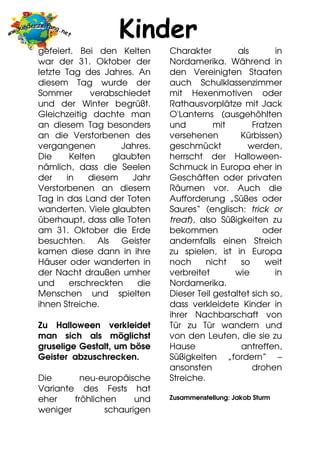 Kinder
gefeiert. Bei den Kelten      Charakter         als       in
war der 31. Oktober der       Nordamerika. Während in
letzte Tag des Jahres. An     den Vereinigten Staaten
diesem Tag wurde der          auch Schulklassenzimmer
Sommer       verabschiedet    mit Hexenmotiven oder
und der Winter begrüßt.       Rathausvorplätze mit Jack
Gleichzeitig dachte man       O'Lanterns (ausgehöhlten
an diesem Tag besonders       und         mit       Fratzen
an die Verstorbenen des       versehenen         Kürbissen)
vergangenen         Jahres.   geschmückt           werden,
Die     Kelten    glaubten    herrscht der Halloween-
nämlich, dass die Seelen      Schmuck in Europa eher in
der    in    diesem   Jahr    Geschäften oder privaten
Verstorbenen an diesem        Räumen vor. Auch die
Tag in das Land der Toten     Aufforderung „Süßes oder
wanderten. Viele glaubten     Saures“ (englisch: trick or
überhaupt, dass alle Toten    treat), also Süßigkeiten zu
am 31. Oktober die Erde       bekommen                 oder
besuchten. Als Geister        andernfalls einen Streich
kamen diese dann in ihre      zu spielen, ist in Europa
Häuser oder wanderten in      noch      nicht    so    weit
der Nacht draußen umher       verbreitet       wie        in
und     erschreckten   die    Nordamerika.
Menschen und spielten         Dieser Teil gestaltet sich so,
ihnen Streiche.               dass verkleidete Kinder in
                              ihrer Nachbarschaft von
Zu Halloween verkleidet       Tür zu Tür wandern und
man sich als möglichst        von den Leuten, die sie zu
gruselige Gestalt, um böse    Hause              antreffen,
Geister abzuschrecken.        Süßigkeiten „fordern“ –
                              ansonsten             drohen
Die       neu-europäische     Streiche.
Variante des Fests hat
eher    fröhlichen     und    Zusammenstellung: Jakob Sturm
weniger         schaurigen
 