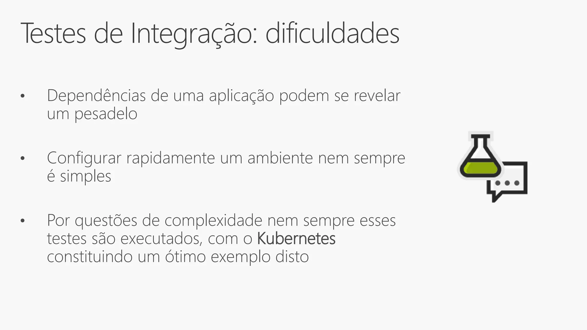 Testes de Integração: dificuldades
• Dependências de uma aplicação podem se revelar
um pesadelo
• Configurar rapidamente um ambiente nem sempre
é simples
• Por questões de complexidade nem sempre esses
testes são executados, com o Kubernetes
constituindo um ótimo exemplo disto
 