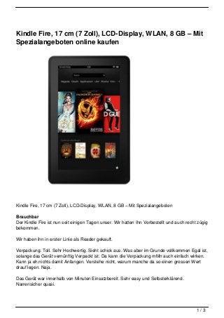 Kindle Fire, 17 cm (7 Zoll), LCD-Display, WLAN, 8 GB – Mit
Spezialangeboten online kaufen




Kindle Fire, 17 cm (7 Zoll), LCD-Display, WLAN, 8 GB – Mit Spezialangeboten

Brauchbar
Der Kindle Fire ist nun seit einigen Tagen unser. Wir hatten Ihn Vorbestellt und auch recht zügig
bekommen.

Wir haben ihn in erster Linie als Reader gekauft.

Verpackung: Toll. Sehr Hochwertig. Sieht schick aus. Was aber im Grunde vollkommen Egal ist,
solange das Gerät vernünftig Verpackt ist. Da kann die Verpackung mMn auch einfach wirken.
Kann ja eh nichts damit Anfangen. Verstehe nicht, warum manche da so einen grossen Wert
drauf legen. Naja.

Das Gerät war innerhalb von Minuten Einsatzbereit. Sehr easy und Selbsterklärend.
Narrensicher quasi.




                                                                                           1/3
 