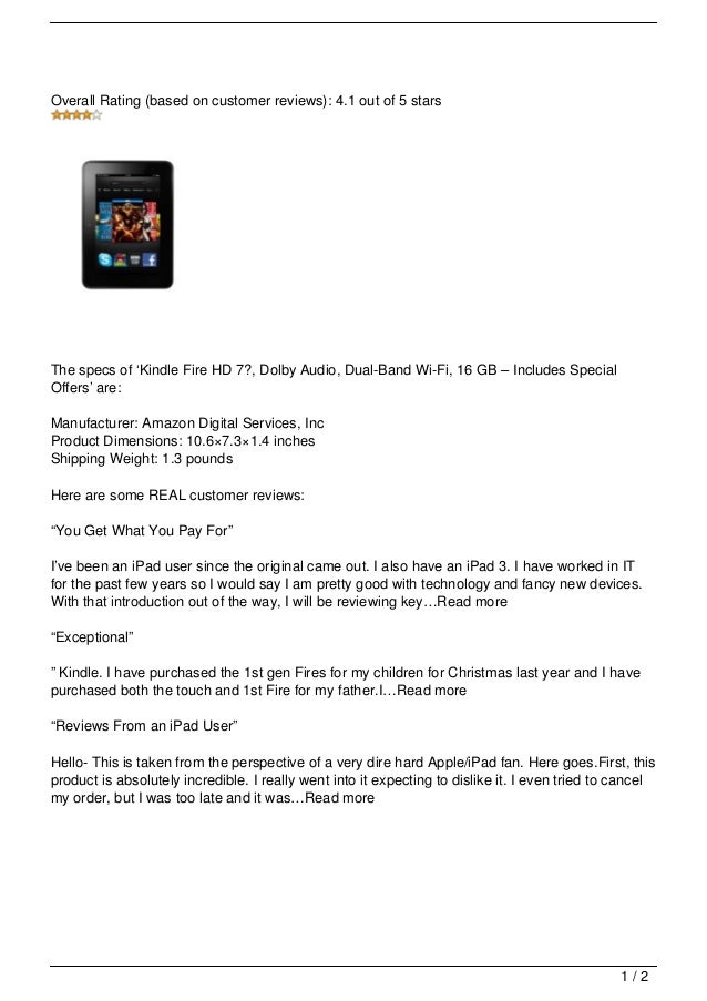 Overall Rating (based on customer reviews): 4.1 out of 5 stars
The specs of ‘Kindle Fire HD 7?, Dolby Audio, Dual-Band Wi-Fi, 16 GB – Includes Special
Offers’ are:
Manufacturer: Amazon Digital Services, Inc
Product Dimensions: 10.6×7.3×1.4 inches
Shipping Weight: 1.3 pounds
Here are some REAL customer reviews:
“You Get What You Pay For”
I’ve been an iPad user since the original came out. I also have an iPad 3. I have worked in IT
for the past few years so I would say I am pretty good with technology and fancy new devices.
With that introduction out of the way, I will be reviewing key…Read more
“Exceptional”
” Kindle. I have purchased the 1st gen Fires for my children for Christmas last year and I have
purchased both the touch and 1st Fire for my father.I…Read more
“Reviews From an iPad User”
Hello- This is taken from the perspective of a very dire hard Apple/iPad fan. Here goes.First, this
product is absolutely incredible. I really went into it expecting to dislike it. I even tried to cancel
my order, but I was too late and it was…Read more
1 / 2
 