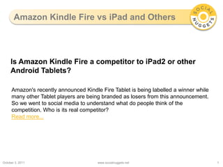 Amazon Kindle Fire vs iPad and Others October 3, 2011 www.socialnuggets.net 1 Is Amazon Kindle Fire a competitor to iPad2 or other Android Tablets? Amazon's recently announced Kindle Fire Tablet is being labelled a winner while many other Tablet players are being branded as losers from this announcement. So we went to social media to understand what do people think of the competition. Who is its real competitor? Read more... 