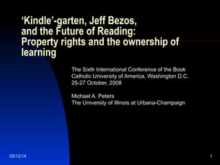03/12/14 1
‘Kindle’-garten, Jeff Bezos,
and the Future of Reading:
Property rights and the ownership of
learning
The Sixth International Conference of the Book
Catholic University of America, Washington D.C.
25-27 October, 2008
Michael A. Peters
The University of Illinois at Urbana-Champaign
 