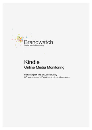  




                     Kindle
                     Online Media Monitoring
                     Global English (inc. US), and UK only
                     29th March 2010 – 12th April 2010 | © 2010 Brandwatch




© Brandwatch 2010 I Contact: info@brandwatch.com                             1
 