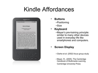 Kindle Affordances
• Buttons
–Positioning
–Size
• Keyboard
–Mayer’s pre-training principle:
similar to many other devices
used in everyday life like
smartphones and computers.
• Screen Display
–Clarke et al. (2002) focus group study
–Mayer, R., (2005). The Cambridge
Handbook of Multimedia Learning.
Cambridge University Press
 