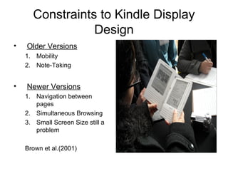 Constraints to Kindle Display
Design
• Older Versions
1. Mobility
2. Note-Taking
• Newer Versions
1. Navigation between
pages
2. Simultaneous Browsing
3. Small Screen Size still a
problem
Brown et al.(2001)
 
