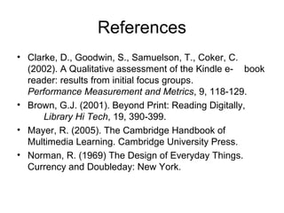 References
• Clarke, D., Goodwin, S., Samuelson, T., Coker, C.
(2002). A Qualitative assessment of the Kindle e- book
reader: results from initial focus groups.
Performance Measurement and Metrics, 9, 118-129.
• Brown, G.J. (2001). Beyond Print: Reading Digitally,
Library Hi Tech, 19, 390-399.
• Mayer, R. (2005). The Cambridge Handbook of
Multimedia Learning. Cambridge University Press.
• Norman, R. (1969) The Design of Everyday Things.
Currency and Doubleday: New York.
 