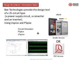 Design Kit (eBook + Simulation Data)

Bee Technologies provide the design tool
of a 25-circuit type                                                     eBook
(a power supply circuit, a converter
and an inverter).
Using LTspice and PSpice

               Circuit Simulator
               PSpice
               LTspice                 +
                                                                      Kindle Version
                                                                         OR


                                                                      PDF Version
                            Copyright (C) Bee Technologies Inc.2012
 