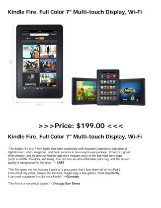 Kindle Fire, Full Color 7" Multi-touch Display, Wi-Fi




                        >>>Price: $199.00 <<<
Kindle Fire, Full Color 7" Multi-touch Display, Wi-Fi

"The Kindle Fire is a 7-inch tablet that links seamlessly with Amazon's impressive collection of
digital music, video, magazine, and book services in one easy-to-use package. It boasts a great
Web browser, and its curated Android app store includes most of the big must-have apps
(such as Netflix, Pandora, and Hulu). The Fire has an ultra-affordable price tag, and the screen
quality is exceptional for the price." – CNET

"The Fire gives me the features I want at a price point that's less than half of the iPad 2.
I can check my email, browse the Internet, maybe play a few games, most importantly,
I can read magazines in color on a Kindle." – Gizmodo

"The Fire is a marvelous device." - Chicago Sun Times
 
