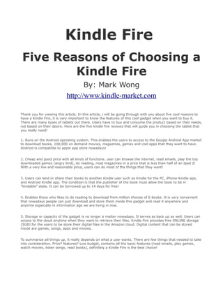 Kindle Fire
Five Reasons of Choosing a
        Kindle Fire
                                   By: Mark Wong
                            http://www.kindle-market.com

Thank you for viewing this article. In this article, i will be going through with you about five cool reasons to
have a Kindle Fire, it is very important to know the features of this cool gadget when you want to buy it.
There are many types of tablets out there. Users have to buy and consume the product based on their needs,
not based on their desire. Here are the five kindle fire reviews that will guide you in choosing the tablet that
you really need!

1. Runs on the Android operating system. This enables the users to access to the Google Android App market
to download books, 100,000 on demand movies, magazines, games and cool apps that they want to have.
Android is compatible to apple app store nowadays!


2. Cheap and good price with all kinds of functions. user can browse the internet, read emails, play the top
downloaded games (angry bird), do reading, read magazines in a price that is less than half of an Ipad 2!
With a very low and reasonable price, users can do most of the things that they want!


3. Users can lend or share their books to another Kindle user such as Kindle for the PC, iPhone Kindle app,
and Android Kindle app. The condition is that the publisher of the book must allow the book to be in
"lendable" state. It can be borrowed up to 14 days for free!


4. Enables those who likes to do reading to download from million choices of E-books. It is very convenient
that nowadays people can just download and store them inside this gadget and read it anywhere and
anytime especially in information age we are living in now.


5. Storage or capacity of the gadget is no longer a matter nowadays. It serves as back up as well. Users can
access to the cloud anytime when they want to retrieve their files. Kindle Fire provides free ONLINE storage
(5GB) for the users to be store their digital files in the Amazon cloud. Digital content that can be stored
inside are games, songs, apps and movies.


To summarize all things up, it really depends on what a user wants. There are few things that needed to take
into consideration. Price? features? Low budget, contains all the basic features (read emails, play games,
watch movies, listen songs, read books), definitely a Kindle Fire is the best choice!
 