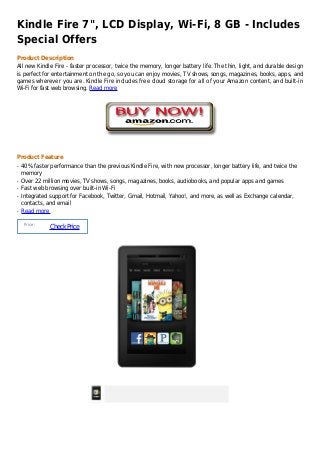 Kindle Fire 7", LCD Display, Wi-Fi, 8 GB - Includes
Special Offers
Product Description
All new Kindle Fire - faster processor, twice the memory, longer battery life. The thin, light, and durable design
is perfect for entertainment on the go, so you can enjoy movies, TV shows, songs, magazines, books, apps, and
games wherever you are. Kindle Fire includes free cloud storage for all of your Amazon content, and built-in
Wi-Fi for fast web browsing. Read more




Product Feature
q   40% faster performance than the previous Kindle Fire, with new processor, longer battery life, and twice the
    memory
q   Over 22 million movies, TV shows, songs, magazines, books, audiobooks, and popular apps and games
q   Fast web browsing over built-in Wi-Fi
q   Integrated support for Facebook, Twitter, Gmail, Hotmail, Yahoo!, and more, as well as Exchange calendar,
    contacts, and email
q   Read more

     Price :
               Check Price
 