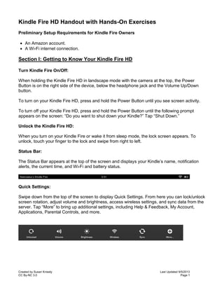 Created by Susan Knisely Last Updated 9/5/2013
CC By-NC 3.0 Page 1
Kindle Fire HD Handout with Hands-On Exercises
Preliminary Setup Requirements for Kindle Fire Owners
 An Amazon account.
 A Wi-Fi internet connection.
Section I: Getting to Know Your Kindle Fire HD
Turn Kindle Fire On/Off:
When holding the Kindle Fire HD in landscape mode with the camera at the top, the Power
Button is on the right side of the device, below the headphone jack and the Volume Up/Down
button.
To turn on your Kindle Fire HD, press and hold the Power Button until you see screen activity.
To turn off your Kindle Fire HD, press and hold the Power Button until the following prompt
appears on the screen: “Do you want to shut down your Kindle?” Tap “Shut Down.”
Unlock the Kindle Fire HD:
When you turn on your Kindle Fire or wake it from sleep mode, the lock screen appears. To
unlock, touch your finger to the lock and swipe from right to left.
Status Bar:
The Status Bar appears at the top of the screen and displays your Kindle’s name, notification
alerts, the current time, and Wi-Fi and battery status.
Quick Settings:
Swipe down from the top of the screen to display Quick Settings. From here you can lock/unlock
screen rotation, adjust volume and brightness, access wireless settings, and sync data from the
server. Tap “More” to bring up additional settings, including Help & Feedback, My Account,
Applications, Parental Controls, and more.
 