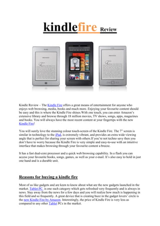 kindlefire Review




Kindle Review – The Kindle Fire offers a great means of entertainment for anyone who
enjoys web browsing, media, books and much more. Enjoying your favourite content should
be easy and this is where the Kindle Fire shines.With one touch, you can enter Amazon’s
extensive library and browse through 18 million movies, TV shows, songs, apps, magazines
and books. You will always have the most recent content at your fingertips with the new
Kindle Fire!

You will surely love the stunning colour touch-screen of the Kindle Fire. The 7” screen is
similar in technology to the iPad, is extremely vibrant, and provides an extra wide viewing
angle that is perfect for sharing your screen with others.If you’re not techno savy then you
don’t have to worry because the Kindle Fire is very simple and easy-to-use with an intuitive
interface that makes browsing through your favourite content a breeze.

It has a fast dual-core processor and a quick web browsing capability. In a flash you can
access your favourite books, songs, games, as well as your e-mail. It’s also easy to hold in just
one hand and is a durable unit.




Reasons for buying a kindle fire
Most of us like gadgets and are keen to know about what are the new gadgets launched in the
market. Tablet PC is one such category which gets refreshed very frequently and is always in
news. Stay away from the news for a few days and you will realize how much is happening in
this field and so frequently. A great device that is creating buzz in the gadget lovers’ circle is
the new Kindle Fire by Amazon. Interestingly, the price of Kindle Fire is very less as
compared to any other Tablet PCs in the market.
 
