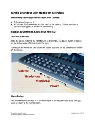 Kindle 3 Handout with Hands-On Exercises 
Preliminary Setup Requirements for Kindle Owners: 
 An Amazon.com account. 
 Access to a Wi-Fi connection in order to shop for content. (Unless you have a 
version that supports a 3G cellular connection.) 
Section I: Getting to Know Your Kindle 3 
Turn the Kindle On: 
Slide the power button to the right to turn on the Kindle. The power button is located 
on the bottom edge of the device to the right. 
Turning on the Kindle will take you to the screen you were on the last time you turned 
off the device. 
Home Button: 
The Home Button is located at in the lower-right of the keyboard. Use it any time you 
want to return to the Home Screen. 
Created by Michael P. Sauers Last Updated: 11/24/2014 
CC BY-NC 3.0 Nebraska Library Commission 
 
