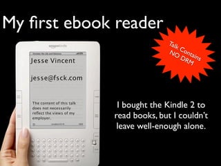 My ﬁrst ebook reader
                                            Tal
                                               kC
                                            NO onta
                                                DR ins
   J esse Vincent                                 M

   jesse@fsck.com


   The content of this talk
   does not necessarily        I bought the Kindle 2 to
   reﬂect the views of my
   employer.                  read books, but I couldn’t
                               leave well-enough alone.
 
