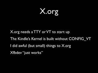 X.org

X.org needs a TTY or VT to start up
The Kindle’s Kernel is built without CONFIG_VT
I did awful (but small) things t...