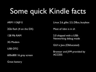 Some quick Kindle facts
ARM 1136JF-S             Linux 2.6, glibc 2.5, DBus, busybox

2Gb ﬂash (4 on the DX)   Most of /sbin is in sh

128 Mb RAM               2.0 shipped with a USB-
                         Networking debug mode
3G Modem
                         GUI is Java (Obfuscated)
USB OTG
                         Browser and JVM provided by
600x800 16 grey screen   ACCESS

Great battery
 