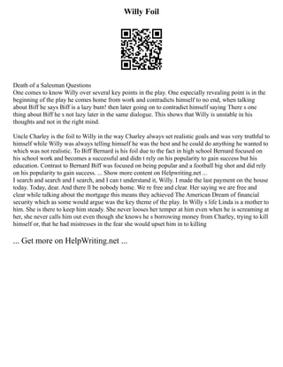 Willy Foil
Death of a Salesman Questions
One comes to know Willy over several key points in the play. One especially revealing point is in the
beginning of the play he comes home from work and contradicts himself to no end, when talking
about Biff he says Biff is a lazy bum! then later going on to contradict himself saying There s one
thing about Biff he s not lazy later in the same dialogue. This shows that Willy is unstable in his
thoughts and not in the right mind.
Uncle Charley is the foil to Willy in the way Charley always set realistic goals and was very truthful to
himself while Willy was always telling himself he was the best and he could do anything he wanted to
which was not realistic. To Biff Bernard is his foil due to the fact in high school Bernard focused on
his school work and becomes a successful and didn t rely on his popularity to gain success but his
education. Contrast to Bernard Biff was focused on being popular and a football big shot and did rely
on his popularity to gain success. ... Show more content on Helpwriting.net ...
I search and search and I search, and I can t understand it, Willy. I made the last payment on the house
today. Today, dear. And there ll be nobody home. We re free and clear. Her saying we are free and
clear while talking about the mortgage this means they achieved The American Dream of financial
security which as some would argue was the key theme of the play. In Willy s life Linda is a mother to
him. She is there to keep him steady. She never looses her temper at him even when he is screaming at
her, she never calls him out even though she knows he s borrowing money from Charley, trying to kill
himself or, that he had mistresses in the fear she would upset him in to killing
... Get more on HelpWriting.net ...
 