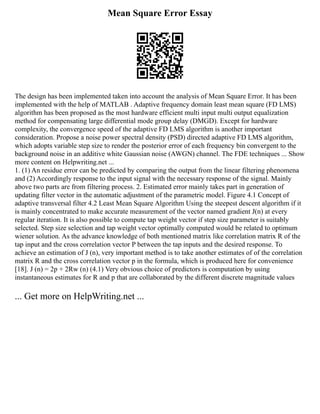 Mean Square Error Essay
The design has been implemented taken into account the analysis of Mean Square Error. It has been
implemented with the help of MATLAB . Adaptive frequency domain least mean square (FD LMS)
algorithm has been proposed as the most hardware efficient multi input multi output equalization
method for compensating large differential mode group delay (DMGD). Except for hardware
complexity, the convergence speed of the adaptive FD LMS algorithm is another important
consideration. Propose a noise power spectral density (PSD) directed adaptive FD LMS algorithm,
which adopts variable step size to render the posterior error of each frequency bin convergent to the
background noise in an additive white Gaussian noise (AWGN) channel. The FDE techniques ... Show
more content on Helpwriting.net ...
1. (1) An residue error can be predicted by comparing the output from the linear filtering phenomena
and (2) Accordingly response to the input signal with the necessary response of the signal. Mainly
above two parts are from filtering process. 2. Estimated error mainly takes part in generation of
updating filter vector in the automatic adjustment of the parametric model. Figure 4.1 Concept of
adaptive transversal filter 4.2 Least Mean Square Algorithm Using the steepest descent algorithm if it
is mainly concentrated to make accurate measurement of the vector named gradient J(n) at every
regular iteration. It is also possible to compute tap weight vector if step size parameter is suitably
selected. Step size selection and tap weight vector optimally computed would be related to optimum
wiener solution. As the advance knowledge of both mentioned matrix like correlation matrix R of the
tap input and the cross correlation vector P between the tap inputs and the desired response. To
achieve an estimation of J (n), very important method is to take another estimates of of the correlation
matrix R and the cross correlation vector p in the formula, which is produced here for convenience
[18]. J (n) = 2p + 2Rw (n) (4.1) Very obvious choice of predictors is computation by using
instantaneous estimates for R and p that are collaborated by the different discrete magnitude values
... Get more on HelpWriting.net ...
 