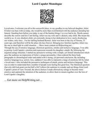 Lord Capulet Monologue
Loved ones, I welcome you all to this sorrowful place, to say goodbye to my beloved daughter, Juliet.
If Juliet was here with us today, she would be more than overwhelmed with the audience attending her
funeral. Standing here before you today is one of the hardest things I ve ever had to do. Words cannot
describe the sorrow and loss I am feeling. Juliet was my wife and I s dearest, only child. She meant the
world to us. A very obedient child, yet extremely strong in her dedication to love, rarely disobeying
our wishes, only once... For her darling husband Romeo. Juliet was born in the city of Verona, 13
years ago, and therefore will be the place she lays forever. Bringing two families together, Juliet was
the one to shed light in a dull situation. ... Show more content on Helpwriting.net ...
Through the use of emotive language, rhetorical questions, similes and inclusive language, I was able
to portray Lord Capulet s emotion and expression towards his daughter s death. By following the
required eulogy structure, I started my persuasive writing with a simple, yet formal introduction which
gave the audience an impression of Juliet s unique personality, I then ordered the three body
paragraphs in chronological order and ended with a strong, yet personal conclusion. By including
emotive language (e.g. sorrow, loss, saddens) I was able to represent a range of emotions felt by Juliet
s loved ones. I also included the persuasive techniques of attack, praise and inclusive language. This
was in order to understand that a number of people were feeling this great loss. The rhetorical question
(but why did God grant you but half a life?) allows the audience to wonder and see things from Lord
Capulet s point of view. Overall, the above choices I made allowed my eulogy to become more
emotive and captured the attention of the audience, to allow them to mourn together over the loss of
Lord Capulet s daughter,
... Get more on HelpWriting.net ...
 
