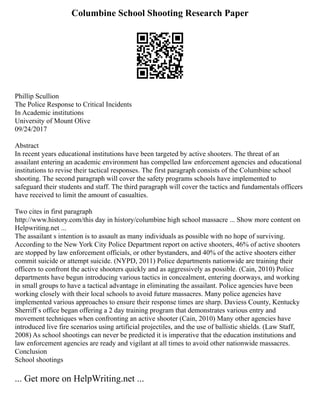 Columbine School Shooting Research Paper
Phillip Scullion
The Police Response to Critical Incidents
In Academic institutions
University of Mount Olive
09/24/2017
Abstract
In recent years educational institutions have been targeted by active shooters. The threat of an
assailant entering an academic environment has compelled law enforcement agencies and educational
institutions to revise their tactical responses. The first paragraph consists of the Columbine school
shooting. The second paragraph will cover the safety programs schools have implemented to
safeguard their students and staff. The third paragraph will cover the tactics and fundamentals officers
have received to limit the amount of casualties.
Two cites in first paragraph
http://www.history.com/this day in history/columbine high school massacre ... Show more content on
Helpwriting.net ...
The assailant s intention is to assault as many individuals as possible with no hope of surviving.
According to the New York City Police Department report on active shooters, 46% of active shooters
are stopped by law enforcement officials, or other bystanders, and 40% of the active shooters either
commit suicide or attempt suicide. (NYPD, 2011) Police departments nationwide are training their
officers to confront the active shooters quickly and as aggressively as possible. (Cain, 2010) Police
departments have begun introducing various tactics in concealment, entering doorways, and working
in small groups to have a tactical advantage in eliminating the assailant. Police agencies have been
working closely with their local schools to avoid future massacres. Many police agencies have
implemented various approaches to ensure their response times are sharp. Daviess County, Kentucky
Sherriff s office began offering a 2 day training program that demonstrates various entry and
movement techniques when confronting an active shooter (Cain, 2010) Many other agencies have
introduced live fire scenarios using artificial projectiles, and the use of ballistic shields. (Law Staff,
2008) As school shootings can never be predicted it is imperative that the education institutions and
law enforcement agencies are ready and vigilant at all times to avoid other nationwide massacres.
Conclusion
School shootings
... Get more on HelpWriting.net ...
 