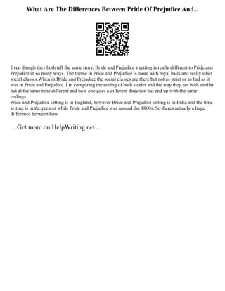 What Are The Differences Between Pride Of Prejudice And...
Even though they both tell the same story, Bride and Prejudice s setting is really different to Pride and
Prejudice in so many ways. The theme in Pride and Prejudice is more with royal balls and really strict
social classes.When in Bride and Prejudice the social classes are there but not as strict or as bad as it
was in Pride and Prejudice. I m comparing the setting of both stories and the way they are both similar
but at the same time different and how one goes a different direction but end up with the same
endings.
Pride and Prejudice setting is in England, however Bride and Prejudice setting is in India and the time
setting is in the present while Pride and Prejudice was around the 1800s. So theres actually a huge
difference between how
... Get more on HelpWriting.net ...
 