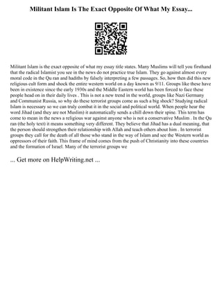 Militant Islam Is The Exact Opposite Of What My Essay...
Militant Islam is the exact opposite of what my essay title states. Many Muslims will tell you firsthand
that the radical Islamist you see in the news do not practice true Islam. They go against almost every
moral code in the Qu ran and hadiths by falsely interpreting a few passages. So, how then did this new
religious cult form and shock the entire western world on a day known as 9/11. Groups like these have
been in existence since the early 1930s and the Middle Eastern world has been forced to face these
people head on in their daily lives . This is not a new trend in the world, groups like Nazi Germany
and Communist Russia, so why do these terrorist groups come as such a big shock? Studying radical
Islam is necessary so we can truly combat it in the social and political world. When people hear the
word Jihad (and they are not Muslim) it automatically sends a chill down their spine. This term has
come to mean in the news a religious war against anyone who is not a conservative Muslim . In the Qu
ran (the holy text) it means something very different. They believe that Jihad has a dual meaning, that
the person should strengthen their relationship with Allah and teach others about him . In terrorist
groups they call for the death of all those who stand in the way of Islam and see the Western world as
oppressors of their faith. This frame of mind comes from the push of Christianity into these countries
and the formation of Israel. Many of the terrorist groups we
... Get more on HelpWriting.net ...
 